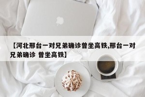 【河北邢台一对兄弟确诊曾坐高铁,邢台一对兄弟确诊 曾坐高铁】