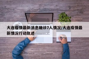 大连疫情最新消息确诊7人情况/大连疫情最新情况行动轨迹