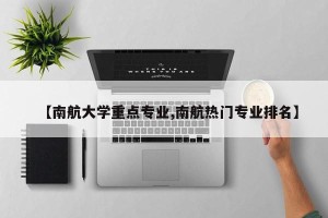 【南航大学重点专业,南航热门专业排名】