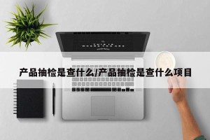 产品抽检是查什么/产品抽检是查什么项目