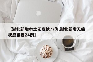 【湖北新增本土无症状77例,湖北新增无症状感染者24例】