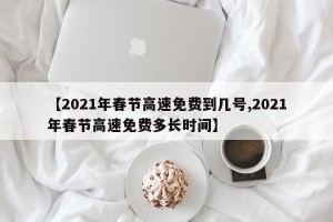 【2021年春节高速免费到几号,2021年春节高速免费多长时间】