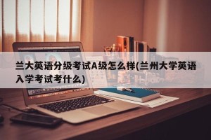 兰大英语分级考试A级怎么样(兰州大学英语入学考试考什么)