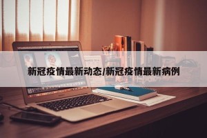 新冠疫情最新动态/新冠疫情最新病例