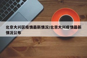 北京大兴区疫情最新情况/北京大兴疫情最新情况公布