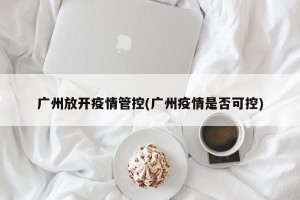 广州放开疫情管控(广州疫情是否可控)