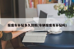 报废车补贴多久到账(车辆报废有补贴吗)