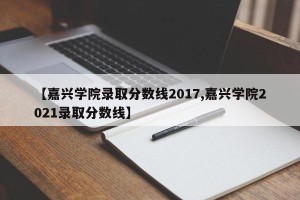 【嘉兴学院录取分数线2017,嘉兴学院2021录取分数线】