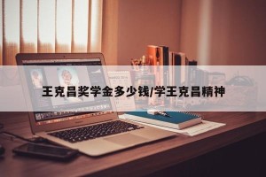 王克昌奖学金多少钱/学王克昌精神