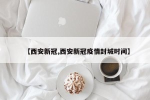 【西安新冠,西安新冠疫情封城时间】