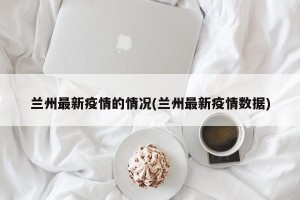 兰州最新疫情的情况(兰州最新疫情数据)