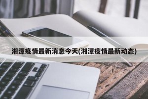 湘潭疫情最新消息今天(湘潭疫情最新动态)