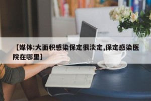 【媒体:大面积感染保定很淡定,保定感染医院在哪里】