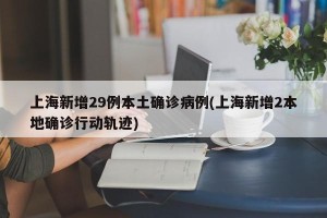 上海新增29例本土确诊病例(上海新增2本地确诊行动轨迹)