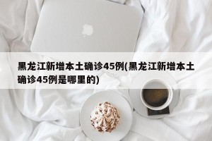 黑龙江新增本土确诊45例(黑龙江新增本土确诊45例是哪里的)