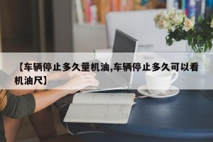 【车辆停止多久量机油,车辆停止多久可以看机油尺】