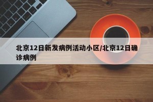 北京12日新发病例活动小区/北京12日确诊病例