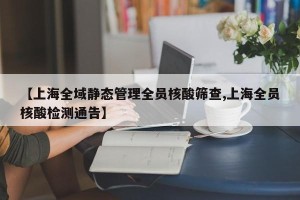 【上海全域静态管理全员核酸筛查,上海全员核酸检测通告】
