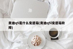 奥迪q5是什么变速箱(奥迪q5l变速箱故障)