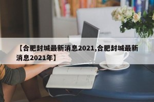 【合肥封城最新消息2021,合肥封城最新消息2021年】