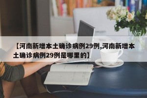 【河南新增本土确诊病例29例,河南新增本土确诊病例29例是哪里的】