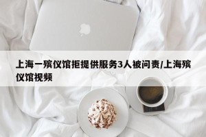 上海一殡仪馆拒提供服务3人被问责/上海殡仪馆视频
