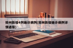 郑州新增4例确诊病例(郑州新增确诊病例详情通报)