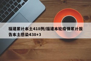 福建累计本土418例/福建本轮疫情累计报告本土感染438+3
