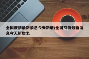 全国疫情最新消息今天新增/全国疫情最新消息今天新增表